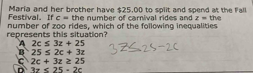 Maria and her brother have $25.00 to split and spend at the Fall
Festival. If c= the number of carnival rides and z= the
number of zoo rides, which of the following inequalities
represents this situation?
A 2c≤ 3z+25
B 25≤ 2c+3z
C 2c+3z≥ 25
D 3z≤ 25-2c