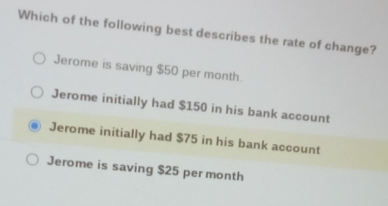 Which of the following best describes the rate of change?
Jerome is saving $50 per month.
Jerome initially had $150 in his bank account
Jerome initially had $75 in his bank account
Jerome is saving $25 per month