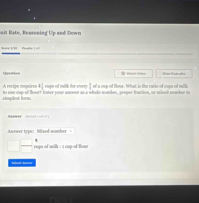 nit Rate, Reasoning Up and Down 
Score: 1/10 Penalty: 2 off 
Question Watch Video Show Exan ples 
A recipe requires 4 1/2  cups of milk for every  2/3  of a cup of flour. What is the ratio of cups of milk 
to one cup of flour? Enter your answer as a whole number, proper fraction, or mixed number in 
simplest form. 
Answer Attempt 1 out of 3 
Answer type: Mixed number
□  □ /□   cups of milk : 1 cup of flour 
Submit Answer