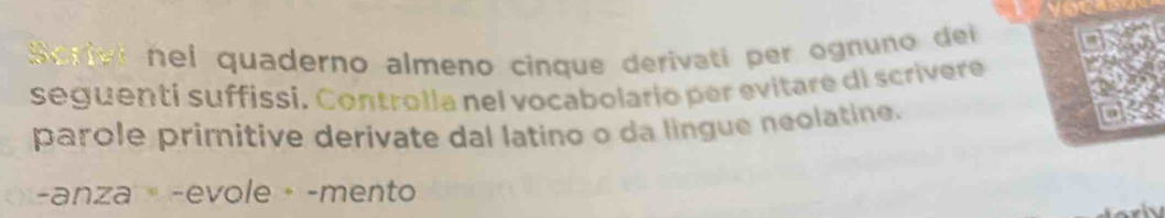 Scriel hei quaderno almeno cinque derivati per ognuno dei 
seguenti suffissi. Controlía nel vocabolario per evitare di scrivere 
parole primitive derivate dal latino o da lingue neolatine. 
-anza·-evole·-mento