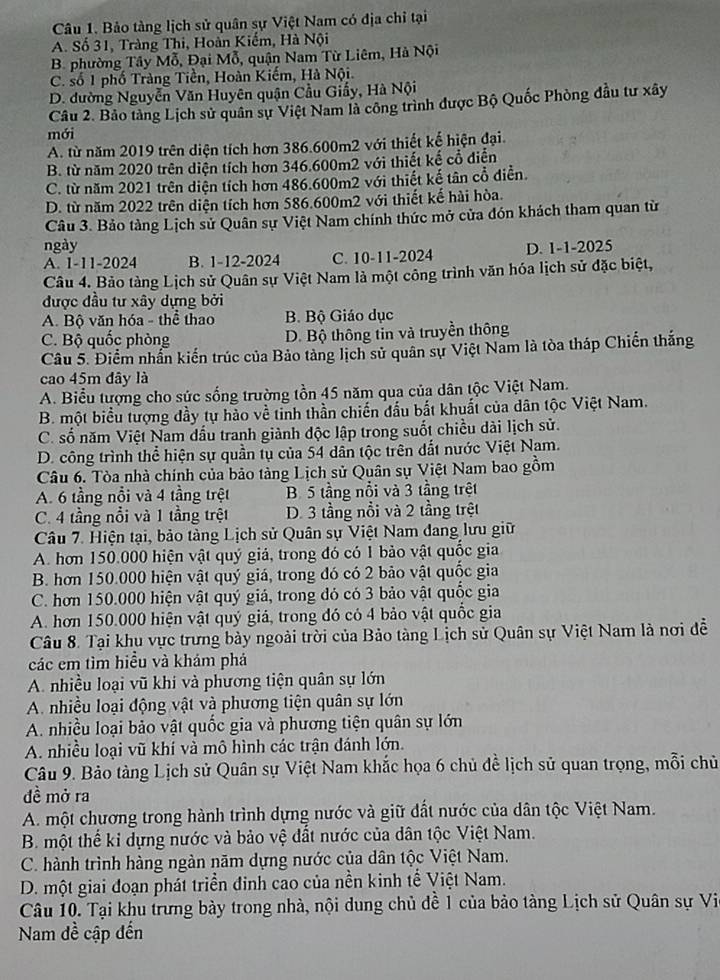 Bảo tàng lịch sử quân sự Việt Nam có địa chỉ tại
A. Số 31, Tràng Thi, Hoàn Kiếm, Hà Nội
B. phường Tây Mỗ, Đại Mỗ, quận Nam Từ Liêm, Hà Nội
C. số 1 phố Tràng Tiền, Hoàn Kiếm, Hà Nội.
D. đường Nguyễn Văn Huyên quận Cầu Giấy, Hà Nội
Câu 2. Bảo tàng Lịch sử quân sự Việt Nam là công trình được Bộ Quốc Phòng đầu tư xây
mới
A. từ năm 2019 trên diện tích hơn 386.600m2 với thiết kế hiện đại.
B. từ năm 2020 trên diện tích hơn 346.600m2 với thiết kế cổ diện
C. từ năm 2021 trên diện tích hơn 486.600m2 với thiết kế tân cổ diễn.
D. từ năm 2022 trên diện tích hơn 586.600m2 với thiết kế hài hòa.
Câu 3. Bảo tàng Lịch sử Quân sự Việt Nam chính thức mở cửa đón khách tham quan từ
ngày D. 1-1-2025
A. 1-11-2024 B. 1-12-2024 C. 10-11-2024
Câu 4. Bảo tàng Lịch sử Quân sự Việt Nam là một công trình văn hóa lịch sử đặc biệt,
được đầu tư xây dựng bởi
A. Bộ văn hóa - thể thao B. Bộ Giáo dục
C. Bộ quốc phòng D. Bộ thông tin và truyền thông
Câu 5. Điểm nhấn kiến trúc của Bảo tàng lịch sử quân sự Việt Nam là tòa tháp Chiến thắng
cao 45m đây là
A. Biểu tượng cho sức sống trường tồn 45 năm qua của dân tộc Việt Nam.
B. một biểu tượng đầy tự hào về tỉnh thần chiến đấu bắt khuất của dân tộc Việt Nam.
C. số năm Việt Nam dầu tranh giành độc lập trong suốt chiều dài lịch sử.
D. công trình thể hiện sự quần tụ của 54 dân tộc trên đất nước Việt Nam.
Câu 6. Tòa nhà chính của bảo tàng Lịch sử Quân sự Việt Nam bao gồm
A. 6 tầng nổi và 4 tầng trệt B. 5 tầng nổi và 3 tầng trệt
C. 4 tầng nổi và 1 tầng trệt D. 3 tầng nổi và 2 tầng trệt
Câu 7. Hiện tại, bảo tàng Lịch sử Quân sự Việt Nam đang lưu giữ
A. hơn 150.000 hiện vật quý giá, trong đó có 1 bảo vật quốc gia
B. hơn 150.000 hiện vật quý giá, trong đó có 2 bảo vật quốc gia
C. hơn 150.000 hiện vật quý giá, trong đỏ có 3 bảo vật quốc gia
A. hơn 150.000 hiện vật quý giá, trong đó có 4 bảo vật quốc gia
Câu 8. Tại khu vực trưng bảy ngoài trời của Bảo tàng Lịch sử Quân sự Việt Nam là nơi đễ
các em tìm hiều và khảm phá
A. nhiều loại vũ khi và phương tiện quân sự lớn
A. nhiều loại động vật và phương tiện quân sự lớn
A. nhiều loại bảo vật quốc gia và phương tiện quân sự lớn
A. nhiều loại vũ khí và mô hình các trận đánh lớn.
Câu 9. Bảo tàng Lịch sử Quân sự Việt Nam khắc họa 6 chủ đề lịch sử quan trọng, mỗi chủ
đề mở ra
A. một chương trong hành trình dựng nước và giữ đất nước của dân tộc Việt Nam.
B. một thế kỉ dựng nước và bảo vệ đất nước của dân tộc Việt Nam.
C. hành trình hàng ngàn năm dựng nước của dân tộc Việt Nam.
D. một giai đoạn phát triển đinh cao của nền kinh tế Việt Nam.
Câu 10. Tại khu trưng bày trong nhà, nội dung chủ đề 1 của bảo tàng Lịch sử Quân sự Vi
Nam đề cập đến