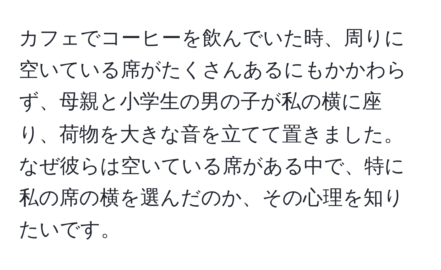 カフェでコーヒーを飲んでいた時、周りに空いている席がたくさんあるにもかかわらず、母親と小学生の男の子が私の横に座り、荷物を大きな音を立てて置きました。なぜ彼らは空いている席がある中で、特に私の席の横を選んだのか、その心理を知りたいです。