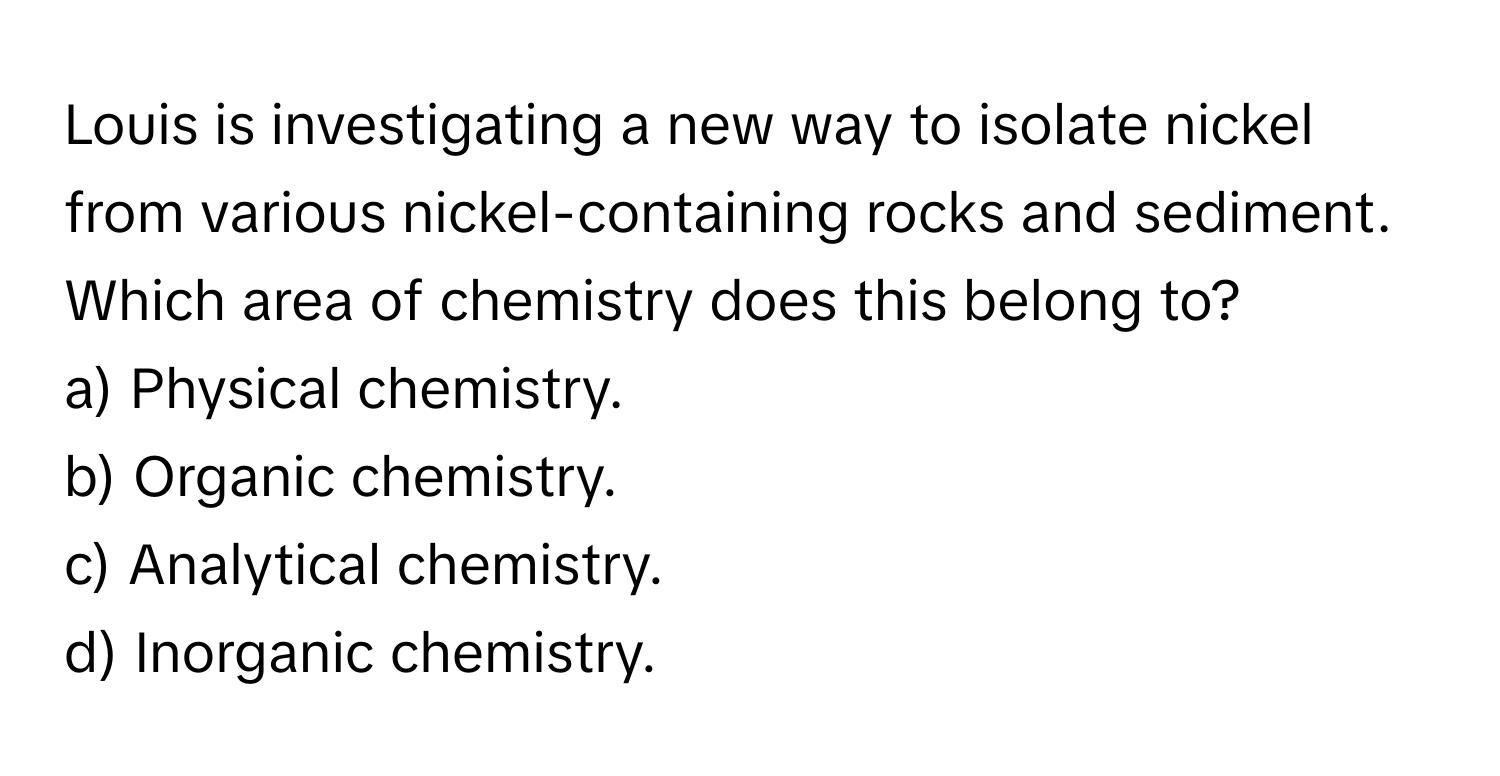 Louis is investigating a new way to isolate nickel from various nickel-containing rocks and sediment. Which area of chemistry does this belong to? 

a) Physical chemistry.
b) Organic chemistry.
c) Analytical chemistry.
d) Inorganic chemistry.