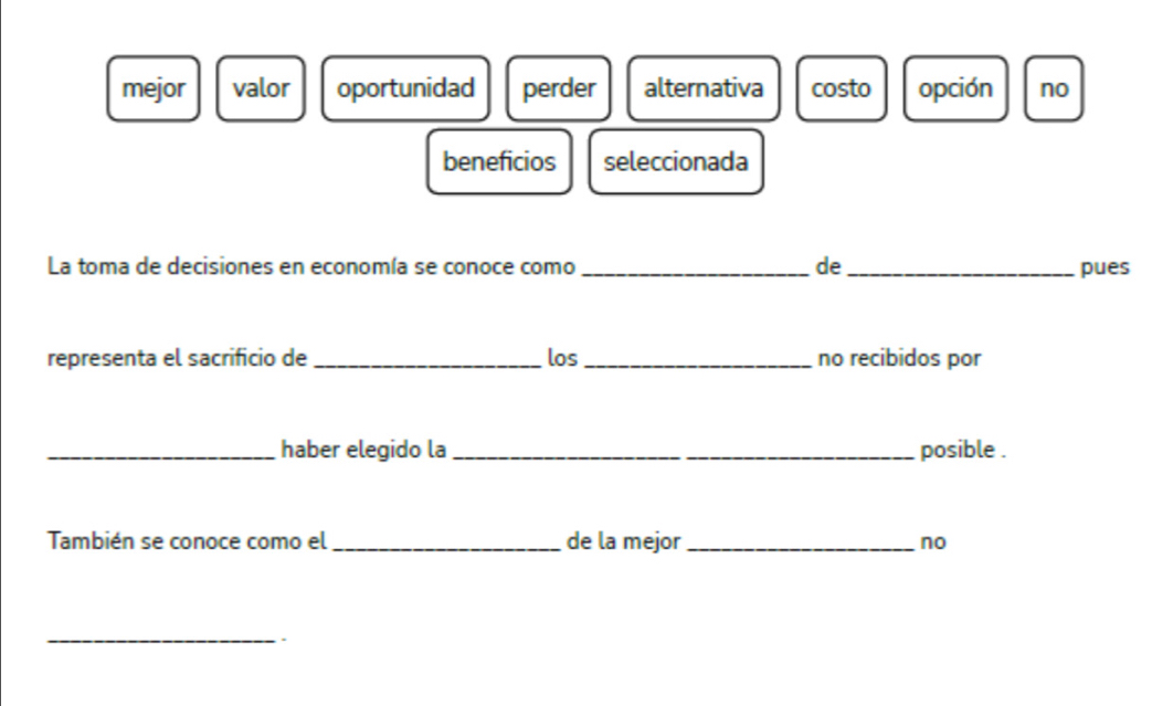 mejor valor oportunidad perder alternativa costo opción no
beneficios seleccionada
La toma de decisiones en economía se conoce como _de _pues
representa el sacrificio de _los _no recibidos por
_haber elegido la _posible .
También se conoce como el _de la mejor _no
_.