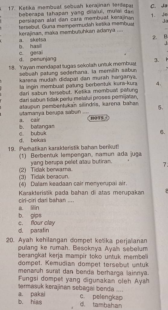 Ketika membuat sebuah kerajinan terdapat C. Ja
beberapa tahapan yang dilalui, mulai dari
persiapan alat dan cara membuat kerajinan 1. Je
tersebut. Guna mempermudah ketika membuat Ja
kerajinan, maka membutuhkan adanya ....
a. sketsa
2. B
b. hasil J
c. gerai
d. penunjang
18. Yayan mendapat tugas sekolah untuk membuat 3.
sebuah patung sederhana. la memilih sabun
karena mudah didapat dan murah harganya.
la ingin membuat patung berbentuk kura-kura 4.
dari sabun tersebut. Ketika membuat patung
dari sabun tidak perlu melalui proses pemijatan,
ataupun pembentukan silindris, karena bahan 5.
utamanya berupa sabun ....
a. cair hots
b. batangan
c. bubuk 6.
d. bekas
19. Perhatikan karakteristik bahan berikut!
(1) Berbentuk lempengan, namun ada juga
yang berupa pelet atau butiran.
7.
(2) Tidak berwarna.
(3) Tidak beracun.
(4) Dalam keadaan cair menyerupai air.
Karakteristik pada bahan di atas merupakan 8
ciri-ciri dari bahan ....
a. lilin
b. gips
c. flour clay
d. parafin
20. Ayah kehilangan dompet ketika perjalanan
pulang ke rumah. Besoknya Ayah sebelum
berangkat kerja mampir toko untuk membeli
dompet. Kemudian dompet tersebut untuk
menaruh surat dan benda berharga lainnya.
Fungsi dompet yang digunakan oleh Ayah
termasuk kerajinan sebagai benda ....
a. pakai c. pelengkap
b. hias d. tambahan