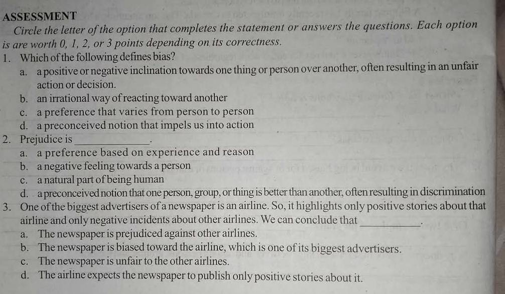 ASSESSMENT
Circle the letter of the option that completes the statement or answers the questions. Each option
is are worth 0, 1, 2, or 3 points depending on its correctness.
1. Which of the following defines bias?
a. a positive or negative inclination towards one thing or person over another, often resulting in an unfair
action or decision.
b. an irrational way of reacting toward another
c. a preference that varies from person to person
d. a preconceived notion that impels us into action
2. Prejudice is_
.
a. a preference based on experience and reason
b. a negative feeling towards a person
c. a natural part of being human
d. a preconceived notion that one person, group, or thing is better than another, often resulting in discrimination
3. One of the biggest advertisers of a newspaper is an airline. So, it highlights only positive stories about that
_
airline and only negative incidents about other airlines. We can conclude that
a. The newspaper is prejudiced against other airlines.
b. The newspaper is biased toward the airline, which is one of its biggest advertisers.
c. The newspaper is unfair to the other airlines.
d. The airline expects the newspaper to publish only positive stories about it.