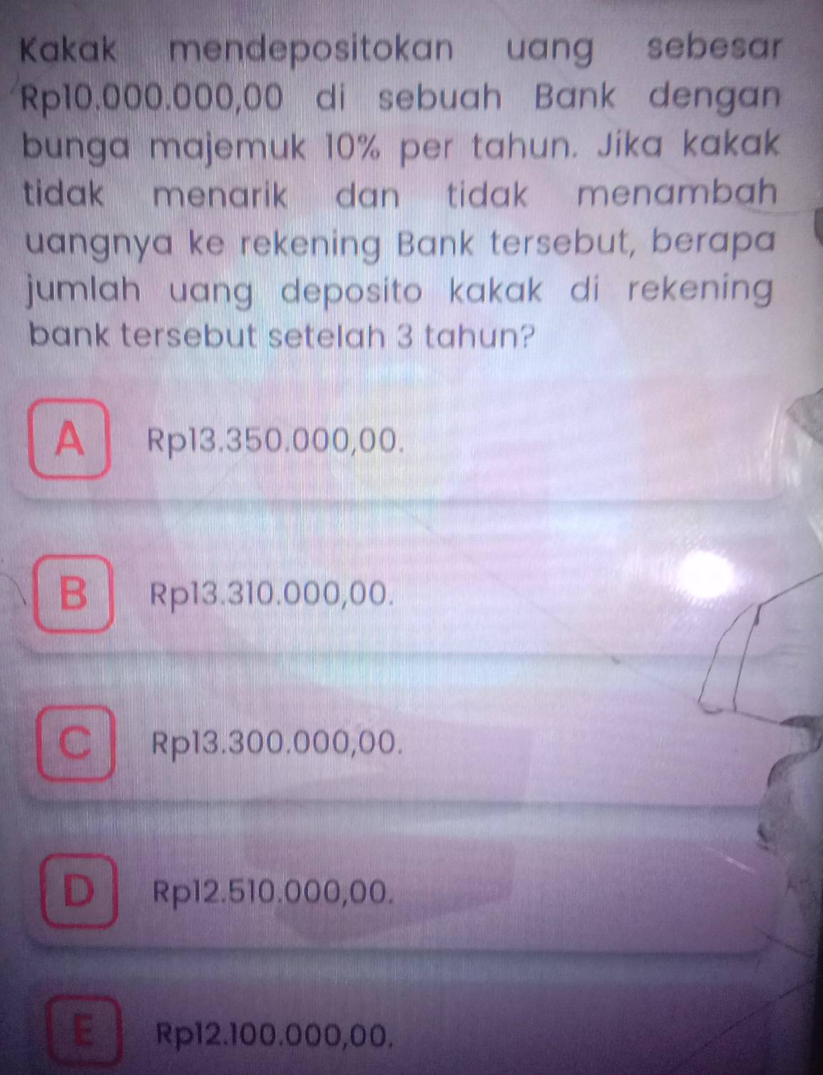 Kakak mendepositokan uang sebesar
Rp10.000.000,00 di sebuah Bank dengan
bunga majemuk 10% per tahun. Jika kakak
tidak menarik dan tidak menambah .
uangnya ke rekening Bank tersebut, berapa
jumlah uang deposito kakak di rekening.
bank tersebut setelah 3 tahun?
A Rp13.350.000,00.
B Rp13.310.000,00.
C Rp13.300.000,00.
D Rp12.510.000,00.
E Rp12.100.000,00.