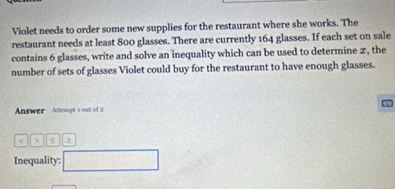 Violet needs to order some new supplies for the restaurant where she works. The 
restaurant needs at least 800 glasses. There are currently 164 glasses. If each set on sale 
contains 6 glasses, write and solve an inequality which can be used to determine x, the 
number of sets of glasses Violet could buy for the restaurant to have enough glasses. 
Answer Attempt 1 out of 2 
< > 
Inequality: □