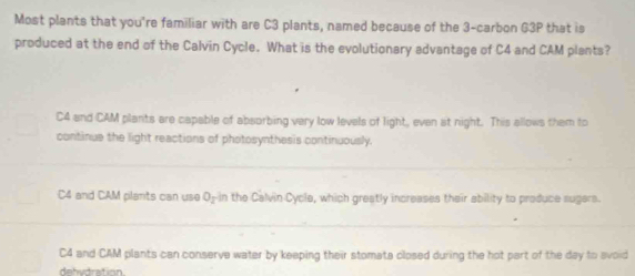 Most plants that you're familiar with are C3 plants, named because of the 3 -carbon G3P that is
produced at the end of the Calvin Cycle. What is the evolutionary advantage of C4 and CAM plants?
C4 and CAM plants are capable of absorbing very low levels of light, even at night. This allows them to
continue the light reactions of photosynthesis continuously.
C4 and CAM plants can use O-in the Calvin Cycle, which greatly increases their ability to produce sugers.
C4 and CAM plants can conserve water by keeping their stomata closed during the hot part of the day to avoid