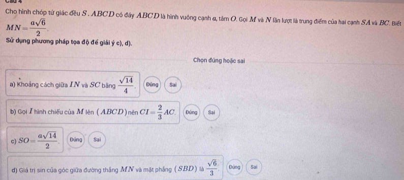 Cho hình chóp tử giác đều S . ABCD có đáy ABCD là hình vuông cạnh α, tâm O. Gọi M và N lần lượt là trung điểm của hai cạnh SA và BC. Biết
MN= asqrt(6)/2 . 
Sử dụng phương pháp tọa độ để giải ý c), d).
Chọn đúng hoặc sai
a) Khoảng cách giữa IN và SC băng  sqrt(14)/4 . Đúng Sai
b) Gọi Ihình chiếu của Mlên ( ABCD ) nên CI= 2/3 AC. Đúng Sai
c) SO= asqrt(14)/2 . Đúng Sai
d) Giá trị sin của góc giữa đường thắng MN và mặt phẳng (SBD ) là  sqrt(6)/3 . Đứng Sai