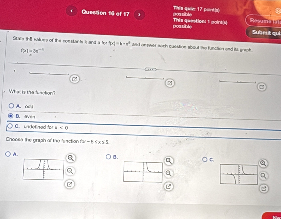 This quiz: 17 point(s)
Question 16 of 17 > possible
This question: 1 point(s) Resume lat
possible
Submit qui
State the values of the constants k and a for f(x)=k· x^a and answer each question about the function and its graph.
f(x)=3x^(-4)
z
What is the function?
A. odd
B. even
C. undefined for x<0</tex> 
Choose the graph of the function for -5≤ x≤ 5.
A.
B.
C.
Q