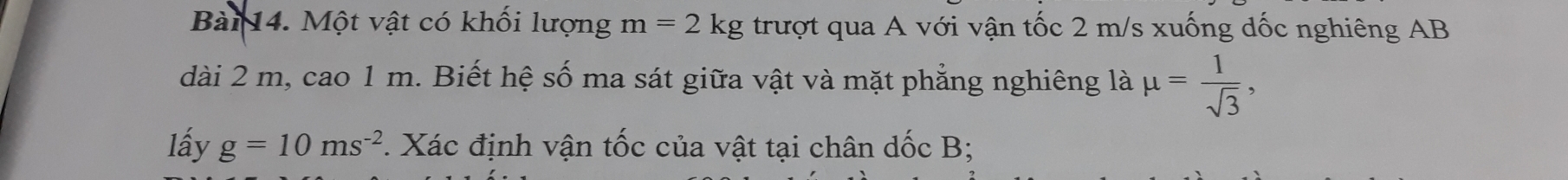 Một vật có khối lượng m=2kg trượt qua A với vận tốc 2 m/s xuống dốc nghiêng AB
dài 2 m, cao 1 m. Biết hệ số ma sát giữa vật và mặt phẳng nghiêng là mu = 1/sqrt(3) , 
lấy g=10ms^(-2). Xác định vận tốc của vật tại chân dốc B;