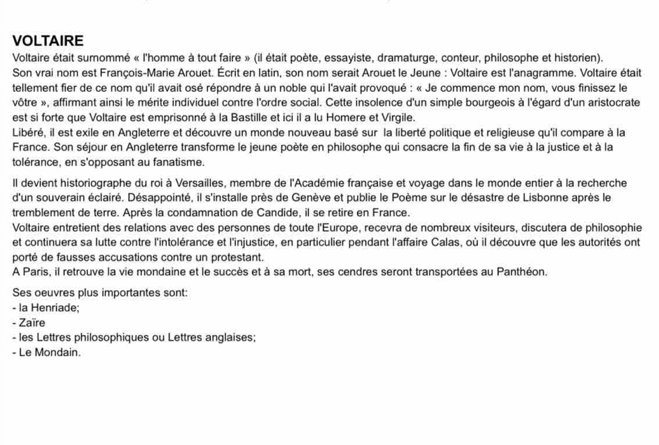 VOLTAIRE
Voltaire était surommé « l'homme à tout faire » (il était poète, essayiste, dramaturge, conteur, philosophe et historien).
Son vrai nom est François-Marie Arouet. Écrit en latin, son nom serait Arouet le Jeune : Voltaire est l'anagramme. Voltaire était
tellement fier de ce nom qu'il avait osé répondre à un noble qui l'avait provoqué : « Je commence mon nom, vous finissez le
vôtre », affirmant ainsi le mérite individuel contre l'ordre social. Cette insolence d'un simple bourgeois à l'égard d'un aristocrate
est si forte que Voltaire est emprisonné à la Bastille et ici il a lu Homere et Virgile.
Libéré, il est exile en Angleterre et découvre un monde nouveau basé sur la liberté politique et religieuse qu'il compare à la
France. Son séjour en Angleterre transforme le jeune poète en philosophe qui consacre la fin de sa vie à la justice et à la
tolérance, en s'opposant au fanatisme.
Il devient historiographe du roi à Versailles, membre de l'Académie française et voyage dans le monde entier à la recherche
d'un souverain éclairé. Désappointé, il s'installe près de Genève et publie le Poème sur le désastre de Lisbonne après le
tremblement de terre. Après la condamnation de Candide, il se retire en France.
Voltaire entretient des relations avec des personnes de toute l'Europe, recevra de nombreux visiteurs, discutera de philosophie
et continuera sa lutte contre l'intolérance et l'injustice, en particulier pendant l'affaire Calas, où il découvre que les autorités ont
porté de fausses accusations contre un protestant.
A Paris, il retrouve la vie mondaine et le succès et à sa mort, ses cendres seront transportées au Panthéon.
Ses oeuvres plus importantes sont:
- la Henriade;
- Zaïre
- les Lettres philosophiques ou Lettres anglaises;
- Le Mondain.