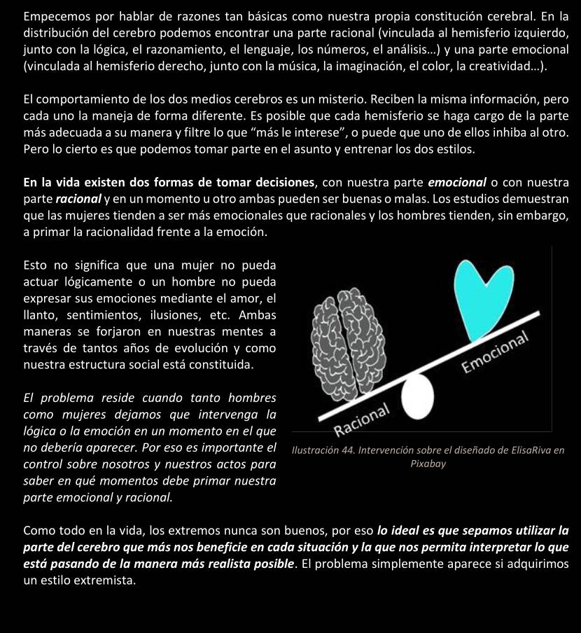 Empecemos por hablar de razones tan básicas como nuestra propia constitución cerebral. En la
distribución del cerebro podemos encontrar una parte racional (vinculada al hemisferio izquierdo,
junto con la lógica, el razonamiento, el lenguaje, los números, el análisis...) y una parte emocional
(vinculada al hemisferio derecho, junto con la música, la imaginación, el color, la creatividad...).
El comportamiento de los dos medios cerebros es un misterio. Reciben la misma información, pero
cada uno la maneja de forma diferente. Es posible que cada hemisferio se haga cargo de la parte
más adecuada a su manera y filtre lo que “más le interese”, o puede que uno de ellos inhiba al otro.
Pero lo cierto es que podemos tomar parte en el asunto y entrenar los dos estilos.
En la vida existen dos formas de tomar decisiones, con nuestra parte emocionαl o con nuestra
parte rácionαl y en un momento u otro ambas pueden ser buenas o malas. Los estudios demuestran
que las mujeres tienden a ser más emocionales que racionales y los hombres tienden, sin embargo,
a primar la racionalidad frente a la emoción.
Esto no significa que una mujer no pueda
actuar lógicamente o un hombre no pueda
expresar sus emociones mediante el amor, el
llanto, sentimientos, ilusiones, etc. Ambas
maneras se forjaron en nuestras mentes a
través de tantos años de evolución y como
nuestra estructura social está constituida.
El problema reside cuando tanto hombres
como mujeres dejamos que intervenga la
lógica o la emoción en un momento en el que
no debería aparecer. Por eso es importante el Ilustración 44. Intervención sobre el diseñado de ElisaRiva en
control sobre nosotros y nuestros actos para Pixabay
saber en qué momentos debe primar nuestra
parte emocional y racional.
Como todo en la vida, los extremos nunca son buenos, por eso lo ideal es que sepamos utilizar la
parte del cerebro que más nos beneficie en cada situación y la que nos permita interpretar lo que
está pasando de la manera más realista posible. El problema simplemente aparece si adquirimos
un estilo extremista.