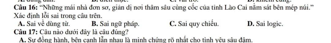 “Những mái nhà đơn sơ, giản dị nơi thâm sâu cùng cốc của tỉnh Lào Cai nằm sát bên mép núi.”
Xác định lỗi sai trong câu trên.
A. Sai về dùng từ. B. Sai ngữ pháp. C. Sai quy chiếu. D. Sai logic.
Câu 17: Câu nào dưới đây là câu đúng?
A. Sư đồng hành, bên canh lẫn nhau là minh chứng rõ nhất cho tình vêu sâu đâm.