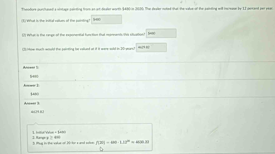 Theodore purchased a vintage painting from an art dealer worth $480 in 2020. The dealer noted that the value of the painting will increase by 12 percent per year.
(1) What is the initial values of the painting? $480
(2) What is the range of the exponential function that represents this situation? $480
(3) How much would the painting be valued at if it were sold in 20 years? 4629.82
Answer 1:
$480
Answer 2:
$480
Answer 3:
4629.82
1. Initial Value =$480
2. Range y≥ 480
3. Plug in the value of 20 for x and solve: f(20)=480· 1.12^(20)approx 4630.22