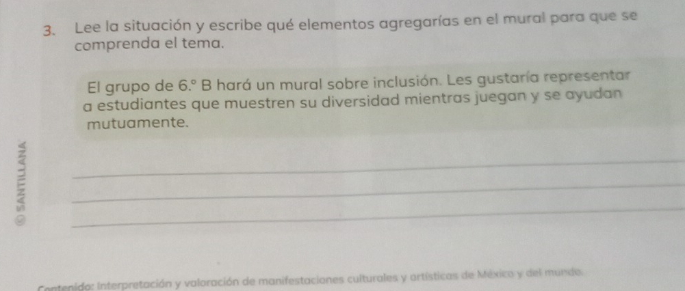 Lee la situación y escribe qué elementos agregarías en el mural para que se 
comprenda el tema. 
El grupo de 6.^circ  B hará un mural sobre inclusión. Les gustaría representar 
a estudiantes que muestren su diversidad mientras juegan y se ayudan 
mutuamente. 
E 
_ 
_ 
_ 
Contenido: Interpretación y valoración de manifestaciones culturales y artísticas de México y del mundo