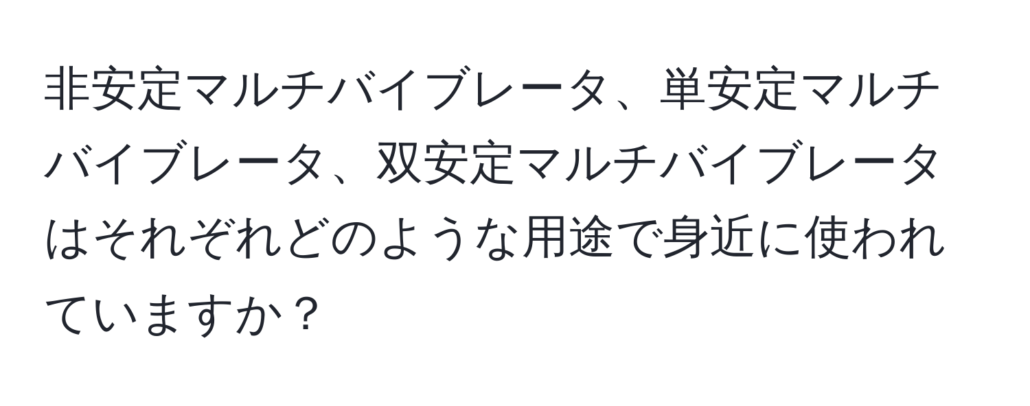 非安定マルチバイブレータ、単安定マルチバイブレータ、双安定マルチバイブレータはそれぞれどのような用途で身近に使われていますか？