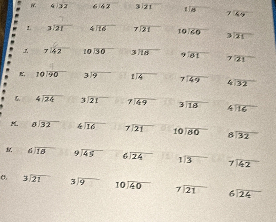 4|overline 32 13 beginarrayr 6encloselongdiv 42endarray beginarrayr 3encloselongdiv 21endarray frac 2sqrt()= □ /□   beginarrayr 1encloselongdiv 6endarray beginarrayr 7encloselongdiv 49endarray
L beginarrayr 3encloselongdiv 21endarray beginarrayr 4encloselongdiv 16endarray beginarrayr 7encloselongdiv 21endarray beginarrayr 10encloselongdiv 60endarray beginarrayr 3encloselongdiv 21endarray
 beginarrayr 7encloselongdiv 42endarray beginarrayr 10encloselongdiv 30endarray beginarrayr 3encloselongdiv 18endarray beginarrayr 9encloselongdiv 61endarray beginarrayr 7encloselongdiv 21endarray
K. beginarrayr 10encloselongdiv 90endarray beginarrayr 3encloselongdiv 9endarray beginarrayr 1encloselongdiv 4endarray beginarrayr 7encloselongdiv 49endarray beginarrayr 4encloselongdiv 32endarray
L. beginarrayr 4encloselongdiv 24endarray beginarrayr 3encloselongdiv 21endarray beginarrayr 7encloselongdiv 49endarray beginarrayr 3encloselongdiv 18endarray beginarrayr 4encloselongdiv 16endarray
M. beginarrayr 8encloselongdiv 32endarray beginarrayr 4encloselongdiv 16endarray beginarrayr 7encloselongdiv 21endarray beginarrayr 10encloselongdiv 80endarray beginarrayr 8encloselongdiv 32endarray
M beginarrayr 6encloselongdiv 18endarray beginarrayr 9encloselongdiv 45endarray beginarrayr 6encloselongdiv 24endarray beginarrayr 1encloselongdiv 3endarray beginarrayr 7encloselongdiv 42endarray
U. beginarrayr 3encloselongdiv 21endarray beginarrayr 3encloselongdiv 9endarray beginarrayr 10encloselongdiv 40endarray beginarrayr 7encloselongdiv 21endarray beginarrayr 6encloselongdiv 24endarray