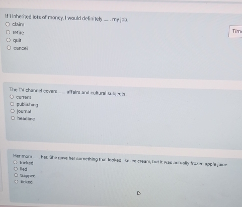 If I inherited lots of money, I would definitely ...... my job.
claim
retire
Tim
quit
cancel
The TV channel covers ...... affairs and cultural subjects.
current
publishing
journal
headline
Her mom ...... her. She gave her something that looked like ice cream, but it was actually frozen apple juice.
tricked
lied
trapped
ticked