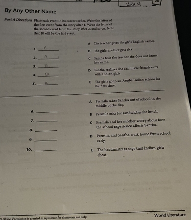 By Any Other Name
Port A. Directions Place rach cysnt in is currest seder. Wrie the lettor odf
the first event from the story after 1. Write the letter of
shat 10 will be the last event. the second event from the story after 2, and so on. Note
A The teacher gives the girls English names.
1._
. B The girla' mother gots sick.
2._
C santha tells the teacher she does not know
her name.
3._
DSantha realizes she can make friends only
4. _with Endian girls.
5._
€ The girls go to an Angio-Indian school for
he first tim .
A Premila takes Santha out of school in the
middle of the day.
6._
B Premila asks for sandwiches for lunch
7._
C Premila and her mother worry about how
8. _the school experience affects Santha.
D Premila and Santha walk home from school
9._ early.
10. _ The headmistress says that Indian girls
cheat.
Goe Permission is granted to reprodace for classoom use ualy . World Literature