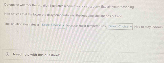 Determine whether the situation illustrates a correlation or cousation. Explain your reasoning. 
Hae notices that the lower the daily temperature is, the less time she spends outside. 
The situation illustrates a Select Choice because lower temperatures Select Choice Hae to stay indoors. 
Need help with this question?