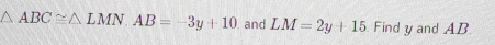 △ ABC≌ △ LMN. AB=-3y+10 and LM=2y+15 Find y and AB.