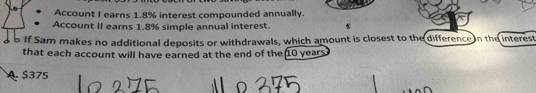 Account I earns 1.8% interest compounded annually.
Account II earns 1.8% simple annual interest.
B If Sam makes no additional deposits or withdrawals, which amount is closest to the difference n the interest
that each account will have earned at the end of the 10 years
A. $375