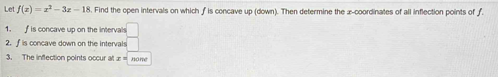 Let f(x)=x^2-3x-18. Find the open intervals on which f is concave up (down). Then determine the z -coordinates of all inflection points of f. 
1. f is concave up on the intervals 
2. f is concave down on the intervals 
3. The inflection points occur at x= none