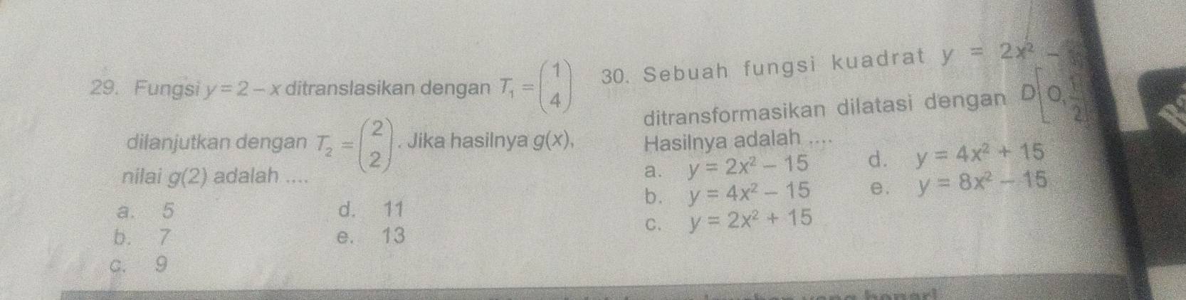 Fungsi y=2-x ditranslasikan dengan T_1=beginpmatrix 1 4endpmatrix 30. Sebuah fungsi kuadrat y=2x^2-
ditransformasikan dilatasi dengan D[0, 1/2 ]
dilanjutkan dengan T_2=beginpmatrix 2 2endpmatrix. Jika hasilnya g(x), Hasilnya adalah …..
nilai g(2) adalah ....
a. y=2x^2-15 d. y=4x^2+15
a. 5 d. 11
b. y=4x^2-15 e. y=8x^2-15
b. 7 e. 13
C. y=2x^2+15
c. 9