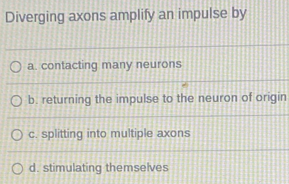 Diverging axons amplify an impulse by
a. contacting many neurons
b. returning the impulse to the neuron of origin
c. splitting into multiple axons
d. stimulating themselves