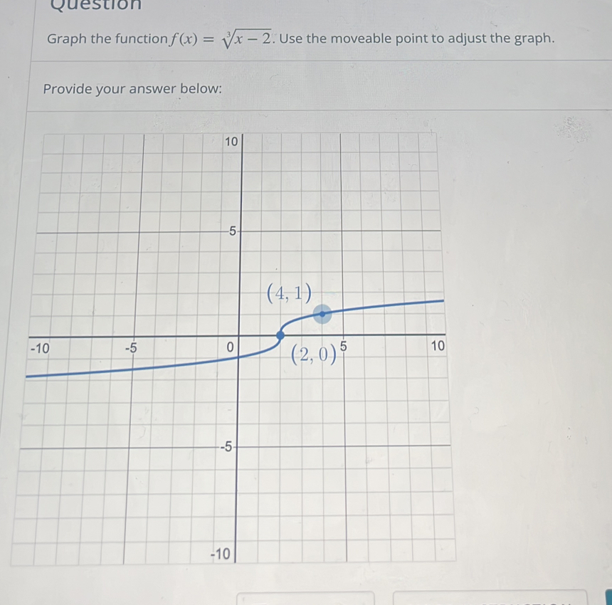 Question
Graph the function f(x)=sqrt[3](x-2). Use the moveable point to adjust the graph.
Provide your answer below: