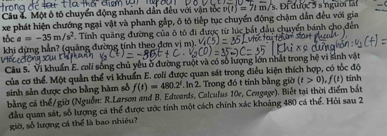 Một ô tô chuyển động nhanh dẫn đều với vận tốc v(t)=7tm/s s. Đi được 5 s người lài 
xe phát hiện chướng ngại vật và phanh gấp, ô tô tiếp tục chuyển động chậm dần đều với gia 
tốc a=-35m/s^2. Tính quãng đường của ô tô đi được từ lúc bắt đầu chuyển bánh cho đến 
khi dừng hẳn? (quãng đường tính theo đơn vị m). 
Câu 5. Vi khuẩn E. coli sống chủ yếu ở đường ruột và có số lượng lớn nhất trong hệ vi sinh vật 
của cơ thể. Một quần thể vi khuẩn E. coli được quan sát trong điều kiện thích hợp, có tốc độ 
sinh sản được cho bằng hàm số f(t)=480.2^t. ln 2. 2. Trong đó t tính bằng giờ (t>0), f(t) tính 
bằng cá thể/giờ (Nguồn: R.Larson and B. Edwards, Calculus 10e, Cengage). Biết tại thời điểm bắt 
đầu quan sát, số lượng cá thể được ước tính một cách chính xác khoảng 480 cá thể. Hỏi sau 2 
giờ, số lượng cá thể là bao nhiêu?