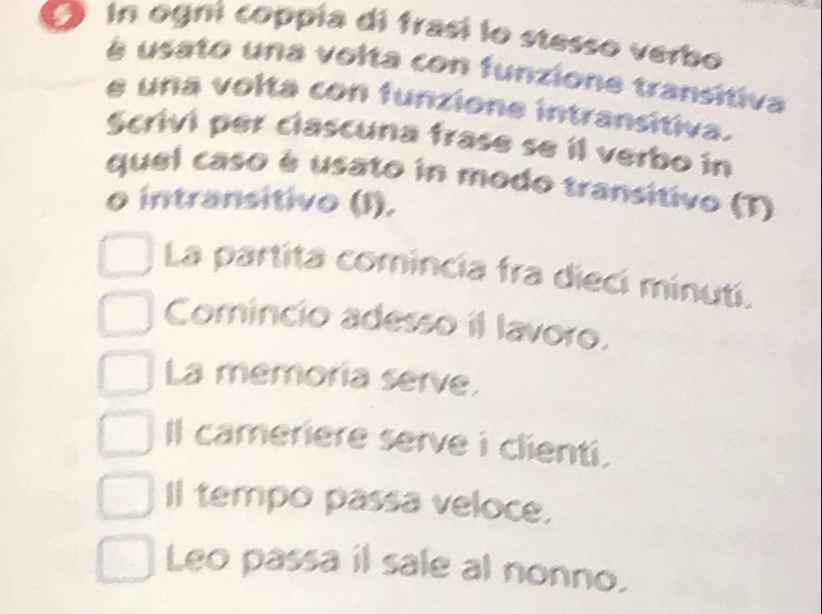 in ogni coppía di frasi lo stesso verbo
à usato una volta con funzione transitiva
e una volta con funzione intransítiva.
Scrivi per clascuna frase se il verbo in
quel caso é usato in modo transitivo (T)
o intransitivo (1).
La partita comincia fra dieci minuti.
Comincio adesso il lavoro.
La memoria serve.
Il cameriere serve i clienti.
Il tempo passa veloce.
Leo passa il sale al nonno.