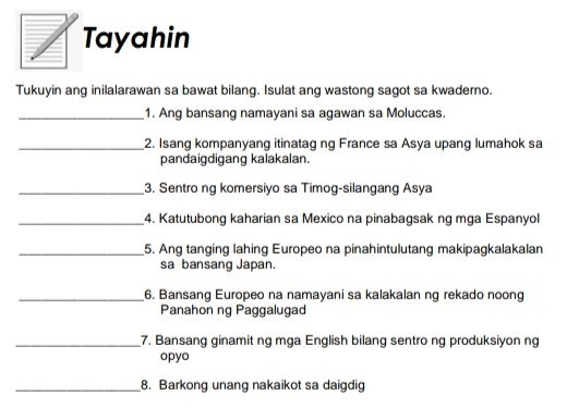 Tayahin 
Tukuyin ang inilalarawan sa bawat bilang. Isulat ang wastong sagot sa kwaderno. 
_1. Ang bansang namayani sa agawan sa Moluccas. 
_2. Isang kompanyang itinatag ng France sa Asya upang lumahok sa 
pandaigdigang kalakalan. 
_3. Sentro ng komersiyo sa Timog-silangang Asya 
_4. Katutubong kaharian sa Mexico na pinabagsak ng mga Espanyol 
_5. Ang tanging lahing Europeo na pinahintulutang makipagkalakalan 
sa bansang Japan. 
_6. Bansang Europeo na namayani sa kalakalan ng rekado noong 
Panahon ng Paggalugad 
_7. Bansang ginamit ng mga English bilang sentro ng produksiyon ng 
opyo 
_8. Barkong unang nakaikot sa daigdig