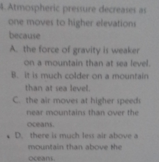 Atmospheric pressure decreases as
one moves to higher elevations
because
A. the force of gravity is weaker
on a mountain than at sea level.
B. it is much colder on a mountain
than at sea level.
C. the air moves at higher speeds
near mountains than over the
oceans.
D. there is much less air above a
mountain than above the
Oceans.