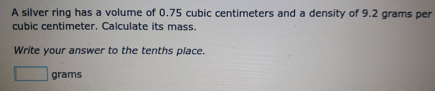 A silver ring has a volume of 0.75 cubic centimeters and a density of 9.2 grams per
cubic centimeter. Calculate its mass. 
Write your answer to the tenths place.
grams