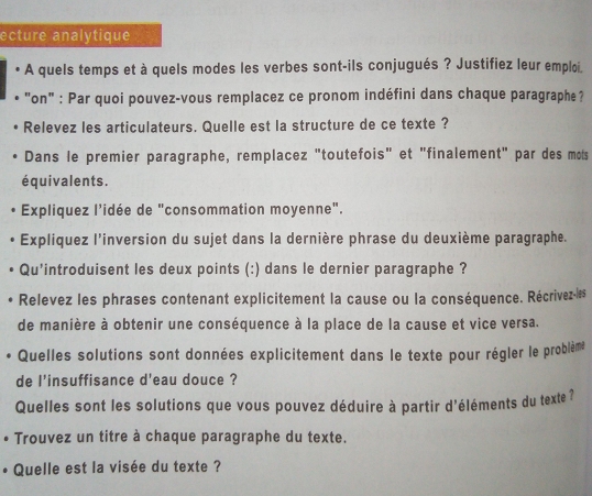 ecture analytique 
A quels temps et à quels modes les verbes sont-ils conjugués ? Justifiez leur emploi. 
"on" : Par quoi pouvez-vous remplacez ce pronom indéfini dans chaque paragraphe? 
Relevez les articulateurs. Quelle est la structure de ce texte ? 
Dans le premier paragraphe, remplacez "toutefois" et "finalement" par des mots 
équivalents. 
Expliquez l’idée de "consommation moyenne". 
Expliquez l'inversion du sujet dans la dernière phrase du deuxième paragraphe. 
Qu'introduisent les deux points (:) dans le dernier paragraphe ? 
Relevez les phrases contenant explicitement la cause ou la conséquence. Récrivez-les 
de manière à obtenir une conséquence à la place de la cause et vice versa. 
Quelles solutions sont données explicitement dans le texte pour régler le problème 
de l'insuffisance d'eau douce ? 
Quelles sont les solutions que vous pouvez déduire à partir d'éléments du texte? 
• Trouvez un titre à chaque paragraphe du texte. 
Quelle est la visée du texte ?