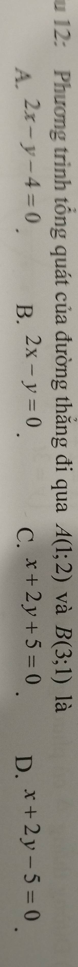 12: Phương trình tổng quát của đường thắng đi qua A(1;2) và B(3;1) là
A. 2x-y-4=0 B. 2x-y=0 C. x+2y+5=0 x+2y-5=0
D.
