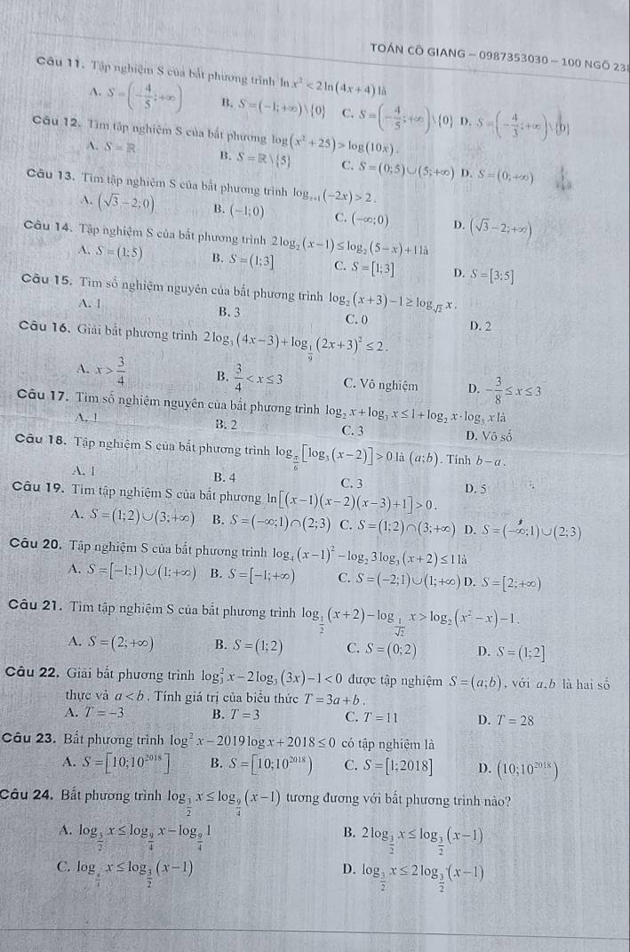 TOÁN CÔ GIANG - 0987353030 - 100 NGÔ 239
Câu 11. Tập nghiệm S của bắt phương trình In x^2<2ln (4x+4) là
A. S=(- 4/5 ;+∈fty ) B. S=(-1;+∈fty ) 0 C. S=(- 4/5 ;+∈fty ) 0 D. S=(- 4/3 ;+∈fty )∪  0
Câu 12. Tìm tập nghiệm S của bắt phương log (x^2+25)>log (10x).
A. S=R B. S=Rvee  5 C. S=(0;5)∪ (5;+∈fty ) D. S=(0,+∈fty )
Câu 13. Tim tập nghiệm S của bắt phương trình log _x+1(-2x)>2.
A. (sqrt(3)-2;0) B. (-1;0) C. (-∈fty ;0) D.
Câu 14. Tập nghiệm S của bắt phương trình 2log _2(x-1)≤ log _2(5-x)+11lambda (sqrt(3)-2;+∈fty )
A. S=(1:5) B. S=(1;3] C. S=[1;3] D. S=[3:5]
Câu 15. Tìm số nghiệm nguyên của bắt phương trình log _2(x+3)-1≥ log _sqrt(2)x.
A. 1 B.3
C. 0 D. 2
Câu 16. Giải bắt phương trình 2log _3(4x-3)+log _ 1/9 (2x+3)^2≤ 2.
A. x> 3/4  B.  3/4  C. Vô nghiệm D. - 3/8 ≤ x≤ 3
Câu 17. Tìm số nghiệm nguyên của bắt phương trình log _2x+log _3x≤ 1+log _2x· log _3x|a
A. ! B. 2
C. 3
D. V_0^((frac 1)0)
Câu 18. Tập nghiệm S của bắt phương trình log _ π /6 [log _3(x-2)]>0li(a;b). Tính b-a.
A. 1 B. 4 C. 3
Câu 19. Tìm tập nghiệm S của bất phương n [(x-1)(x-2)(x-3)+1]>0. D. 5
A. S=(1;2)∪ (3;+∈fty ) B. S=(-∈fty ;1)∩ (2;3) C. S=(1;2)∩ (3;+∈fty ) D. S=(-∈fty ;1)∪ (2;3)
Câu 20, Tập nghiệm S của bắt phương trình log _4(x-1)^2-log _23log _3(x+2)≤ 11a
A. S=[-1:1)∪ (1;+∈fty ) B. S=[-1;+∈fty ) C. S=(-2;1)∪ (1;+∈fty ) D. S=[2;+∈fty )
Câu 21. Tìm tập nghiệm S của bất phương trình log _ 1/2 (x+2)-log _ 1/sqrt(2) x>log _2(x^2-x)-1.
A. S=(2;+∈fty ) B. S=(1;2) C. S=(0;2) D. S=(1;2]
Câu 22. Giải bắt phương trình log _3^(2x-2log _3)(3x)-1<0</tex> được tập nghiệm S=(a;b) , với a,b là hai số
thực và a. Tính giá trị của biểu thức T=3a+b.
A. T=-3 B. T=3 C. T=11 D. T=28
Câu 23. Bất phương trình log^2x-2019log x+2018≤ 0 có tập nghiệm là
A. S=[10;10^(2018)] B. S=[10;10^(2018)) C. S=[1;2018] D. (10;10^(2018))
Câu 24. Bất phương trình log _ 3/2 x≤ log _ 9/4 (x-1) tương đương với bất phương trình nào?
A. log _ 3/2 x≤ log _ 9/4 x-log _ 9/4 1
B. 2log _ 3/2 x≤ log _ 3/2 (x-1)
C. log _ 3/4 x≤ log _ 3/2 (x-1)
D. log _ 3/2 x≤ 2log _ 3/2 (x-1)