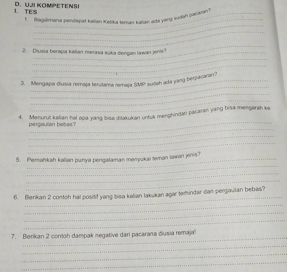 UJI KOMPETENSI 
I. TES_ 
_ 
1. Bagaimana pendapat kalian Ketika teman kalian ada yang sudah pacaran? 
_ 
_ 
_ 
_ 
2. Diusia berapa kalian merasa suka dengan lawan jenis? 
_ 
_ 
3. Mengapa diusia remaja terutama remaja SMP sudah ada yang berpacaran? 
_ 
_ 
_ 
4. Menurut kalian hal apa yang bisa dilakukan untuk menghindari pacaran yang bisa mengarah ke 
_ 
pergaulan bebas? 
_ 
_ 
_ 
5. Pernahkah kalian punya pengalaman menyukai teman lawan jenis? 
_ 
_ 
_ 
6. Berikan 2 contoh hal positif yang bisa kalian lakukan agar terhindar dari pergaulan bebas? 
_ 
_ 
_ 
_ 
7. Berikan 2 contoh dampak negative dari pacarana diusia remaja! 
_ 
_ 
_ 
_