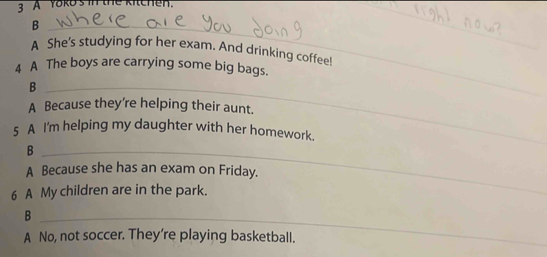 A Yoko's in the kitchen. 
_B 
_ 
_ 
A She's studying for her exam. And drinking coffee! 
4 A The boys are carrying some big bags. 
_B 
A Because they're helping their aunt. 
_ 
5 A I'm helping my daughter with her homework. 
_B 
A Because she has an exam on Friday. 
6 A My children are in the park. 
_B 
A No, not soccer. They're playing basketball.