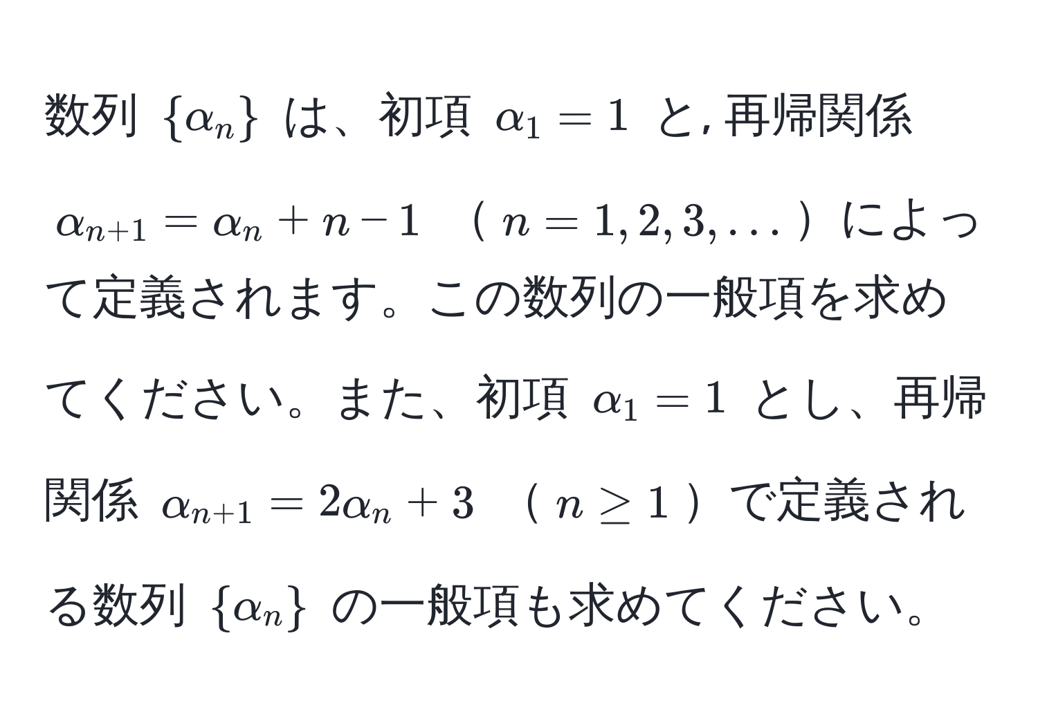 数列 $ alpha_n $ は、初項 $alpha_1 = 1$ と, 再帰関係 $alpha_n+1 = alpha_n + n - 1$ $n = 1, 2, 3, ...$によって定義されます。この数列の一般項を求めてください。また、初項 $alpha_1 = 1$ とし、再帰関係 $alpha_n+1 = 2alpha_n + 3$ $n ≥ 1$で定義される数列 $ alpha_n $ の一般項も求めてください。