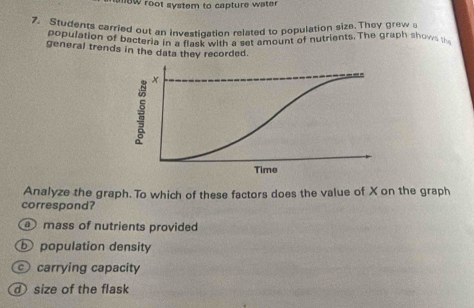 anew root system to capture water
7. Students carried out an investigation related to population size. They grew 
population of bacteria in a flask with a set amount of nutrients. The graph shows the
general trends in the data they recorded.
Analyze the graph. To which of these factors does the value of X on the graph
correspond?
a mass of nutrients provided
b population density
carrying capacity
size of the flask