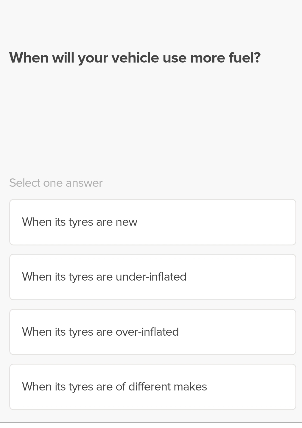 When will your vehicle use more fuel?
Select one answer
When its tyres are new
When its tyres are under-inflated
When its tyres are over-inflated
When its tyres are of different makes