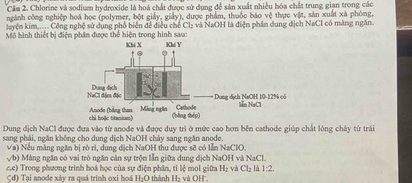 Chlorine và sodium hydroxide là hoá chất được sử dụng để sản xuất nhiều hóa chất trung gian trong các 
ngành công nghiệp hoá học (polymer, bột giấy, giấy), được phẩm, thuốc bảo vệ thực vật, sản xuất xà phòng, 
luyện kim,.... Công nghệ sử dụng phổ biển để điều chế Cl_2 và NaOH là điện phân dung dịch NaCl có màng ngăn. 
Mô hình thiết bị điện phân được thể hiện trong hình sau: 
Dung dịch NaCl được đưa vào từ anode và được duy trì ở mức cao hơn bên cathode giúp chất lỏng chảy từ trái 
sang phải, ngăn không cho dung dịch NaOH chảy sang ngăn anode. 
Va) Nếu màng ngăn bị rò ri, dung dịch NaOH thu được sẽ có lẫn NaClO. 
√b) Màng ngăn có vai trò ngăn cản sự trộn lẫn giữa dung dịch NaOH và NaCl. 
ec) Trong phương trình hoá học của sự điện phân, tỉ lệ mol giữa H_2 và Cl_2 là 1:2. 
Çd) Tại anode xảy ra quá trình oxi hoá H_2O thành H_2 và OH',