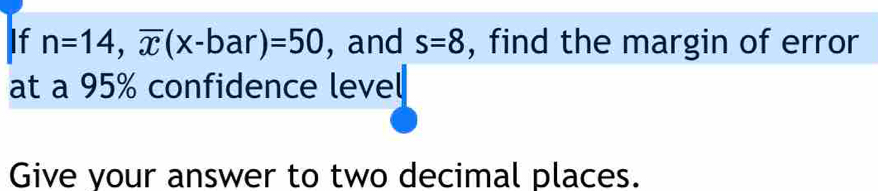 If n=14, overline x(x-bar)=50 , and s=8 , find the margin of error 
at a 95% confidence level 
Give your answer to two decimal places.