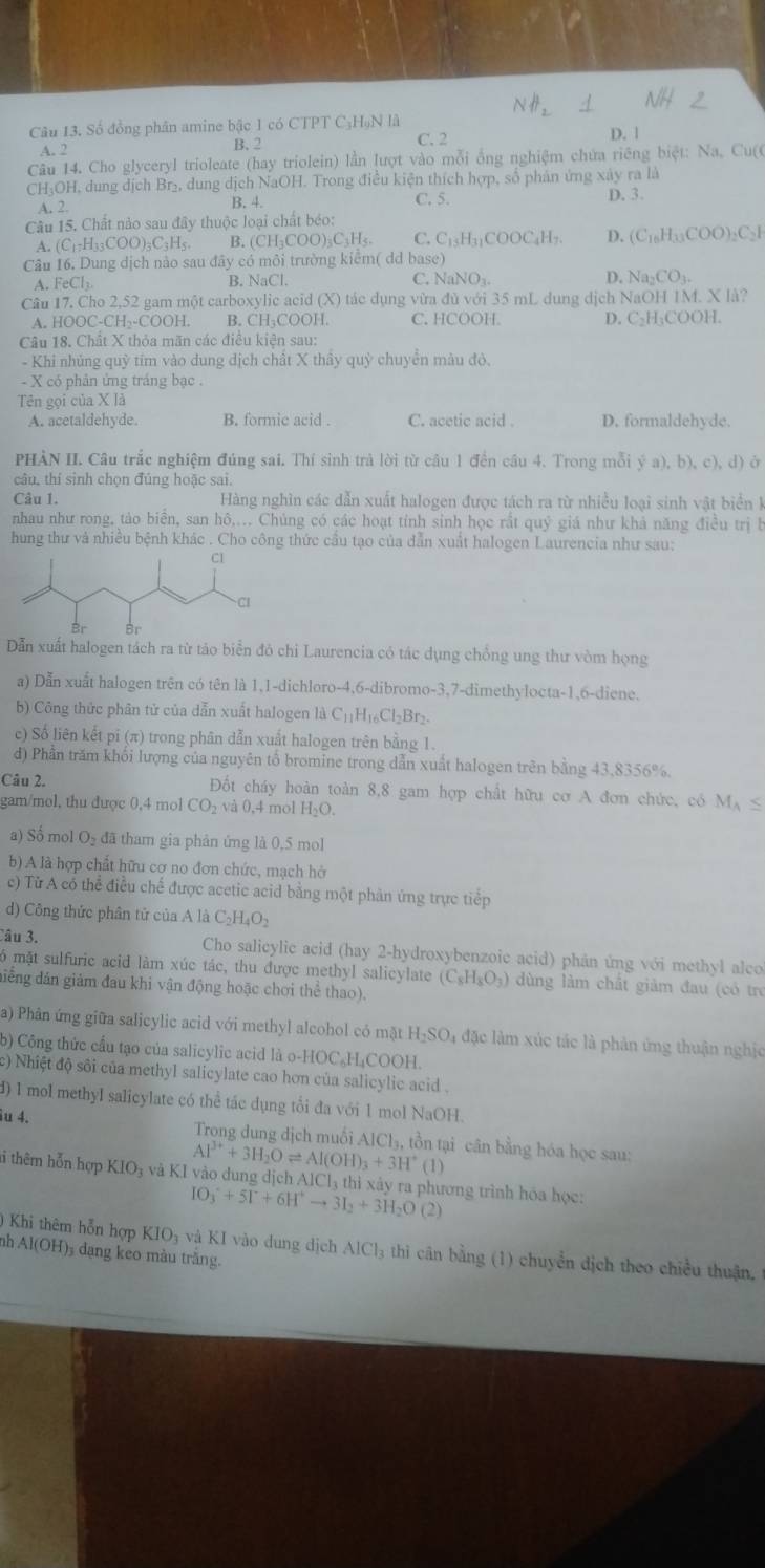 Số đồng phân amine bậc 1 có CTPT C₃HạN là D. 1
A. 2 B.  2 C. 2
Câu 14. Cho glyceryl trioleate (hay triolein) lần lượt vào mỗi ổng nghiệm chứa riêng biệt: Na, Cu(C
CH₃OH, dung dịch Br₂, dung dịch NaOH. Trong điều kiện thích hợp, số phân ứng xây ra là
A. 2 B. 4. C. 5. D. 3.
Câu 15. Chất nào sau đây thuộc loại chất béo:
H_2COO)_2C_3H_4 C. C_15H_31COOC_4H_7. D. (C_16H_33COO)_2C_2I
A. (C_17H_33COO)_3C_3H_5. B. (CH₃C
Câu 16. Dung dịch nào sau đây có môi trường kiểm( dd base)
A. FeCl_3 B. NaCl. C. N aNO_3 D. Na_2CO_3.
Câu 17. Cho 2,52 gam một carboxylic acid (X) tác dụng vừa đủ với 35 mL dung dịch NaOH 1M. X là?
A. HOOC-CH₂-COOH. B. CH₃COOH. C. HCOOH. D. C₂H₃COOH.
Câu 18. Chất X thỏa mãn các điều kiện sau:
- Khi nhủng quỹ tím vào dung dịch chất X thầy quỳ chuyển màu đô.
- X có phản ứng tráng bạc .
Tên gọi của X là
A. acetaldehyde. B. formic acid . C. acetic acid . D. formaldehyde
PHÀN II. Câu trắc nghiệm đúng sai. Thí sinh trả lời từ câu 1 đền cầu 4. Trong mỗi y^;a),b),c),d) à
câu, thí sinh chọn đúng hoặc sai.
Câu 1.  Hàng nghìn các dẫn xuất halogen được tách ra từ nhiều loại sinh vật biển k
nhau như rong, tào biển, san hô,... Chủng có các hoạt tỉnh sinh học rắt quy Ý giá như khả năng điều trị b
hung thư và nhiều bệnh khác . Cho công thức cầu tạo của dẫn xuất halogen Laurencia như sau:
Dẫn xuất halogen tách ra từ tảo biển đỏ chỉ Laurencia có tác dụng chồng ung thư vòm họng
a) Dẫn xuất halogen trên có tên là 1,1-dichloro-4,6-dibromo-3,7-dimethylocta-1,6-diene.
b) Công thức phân tử của dẫn xuất halogen là C_11H_16Cl_2Br_2.
c) Số liên kết pi (π) trong phân dẫn xuất halogen trên bằng 1.
d) Phần trăm khối lượng của nguyên tổ bromine trong dẫn xuất halogen trên bằng 43,8356%.
Câu 2. Đốt cháy hoàn toàn 8,8 gam hợp chất hữu cơ A đơn chức, có M_A≤
gam/mol, thu được 0,4 mol CO_2 và 0,4 mol H_2O.
a) Số mol O₂ đã tham gia phân ứng là 0,5 mol
b) A là hợp chất hữu cơ no đơn chức, mạch hở
c) Từ A có thể điều chế được acetic acid bằng một phản ứng trực tiếp
d) Công thức phân tử của A là C_2H_4O_2
Câu 3. Cho salicylic acid (hay 2-hydroxybenzoic acid) phân ứng với methyl alco
6 mặt sulfuric acid làm xúc tác, thu được methyl salicylate (C_8H_8O_3) dùng làm chất giảm đau (có trẻ
điếng đán giám đau khi vận động hoặc chơi thể thao).
a) Phân ứng giữa salicylic acid với methyl alcohol có mặt H-SO₄ đặc làm xúc tác là phản ứng thuận nghịc
b) Công thức cầu tạo của salicylic acid là o-HOC_6H_4COOH
c) Nhiệt độ sôi của methyl salicylate cao hơn của salicylic acid .
d) 1 mol methyI salicylate có thể tác dụng tổi đa với 1 mol NaOH.
âu 4.  Trong dung dịch muối.1Cl_2 , tồn tại cân bằng hóa học sau:
Al^(3+)+3H_2Oleftharpoons Al(OH)_3+3H^+(1)
ti thêm hỗn hợp KIO_3 và KI vào dung dịch AlCl₃ thì xảy ra phương trình hóa học:
IO_3^(++5I^+)+6H^+to 3I_2+3H_2O(2)
) Khi thêm hỗn hợp KIO_3 và KI vào dung dịch AICl 4 thi cn bằng (1) chuyển địch theo chiều thuận 
nh Al(OH)_3 dạng keo màu trăng.