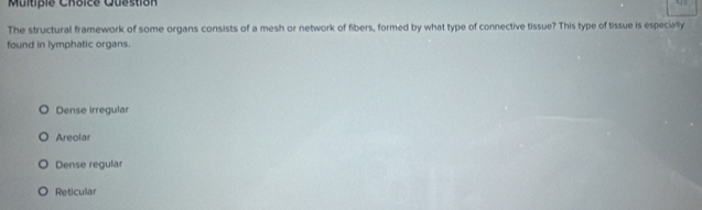 Question
The structural framework of some organs consists of a mesh or network of fibers, formed by what type of connective tissue? This type of tissue is especially
found in lymphatic organs.
Dense irregular
Areolar
Dense regular
Reticular