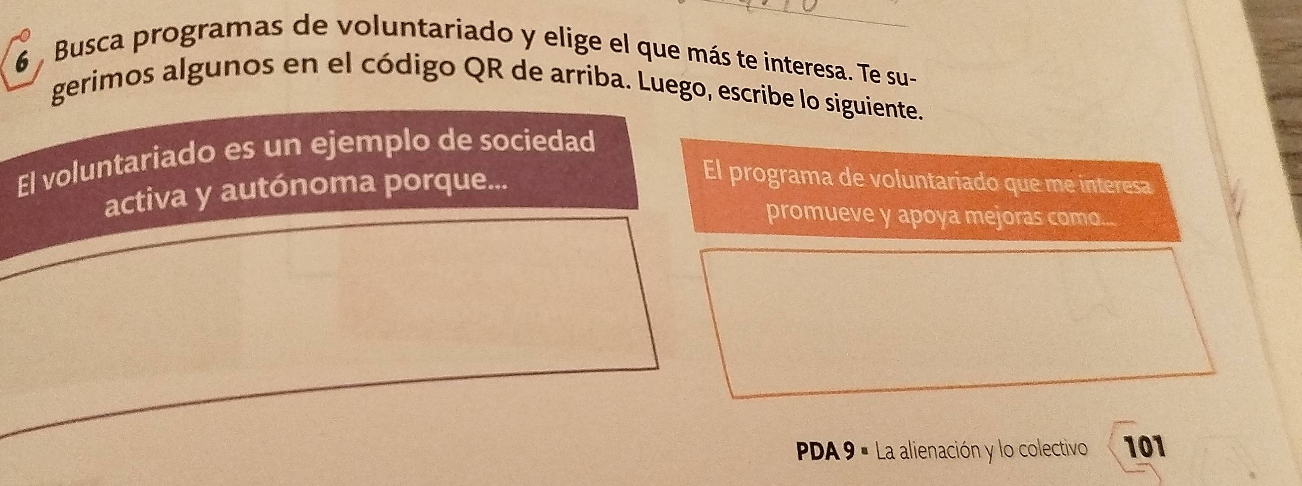 Busca programas de voluntariado y elige el que más te interesa. Te su- 
gerimos algunos en el código QR de arriba. Luego, escribe lo siguiente. 
El voluntariado es un ejemplo de sociedad 
activa y autónoma porque... 
El programa de voluntariado que me interesa 
promueve y apoya mejoras como... 
PPA 9 ª La alienación y lo colectivo 101